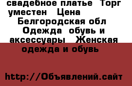 свадебное платье. Торг уместен › Цена ­ 12 000 - Белгородская обл. Одежда, обувь и аксессуары » Женская одежда и обувь   